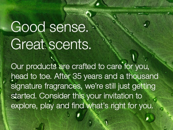 Good sense. Great scents. Our products are crafted to care for you, head to toe. After 35 years and a thousand signature fragrances, we're still just getting started. Consider this your invitation to explore, play and find what's right for you.