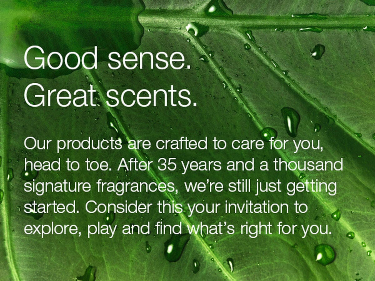 Good sense. Great scents. Our products are crafted to care for you, head to toe. After 35 years and a thousand signature fragrances, we're still just getting started. Consider this your invitation to explore, play and find what's right for you.