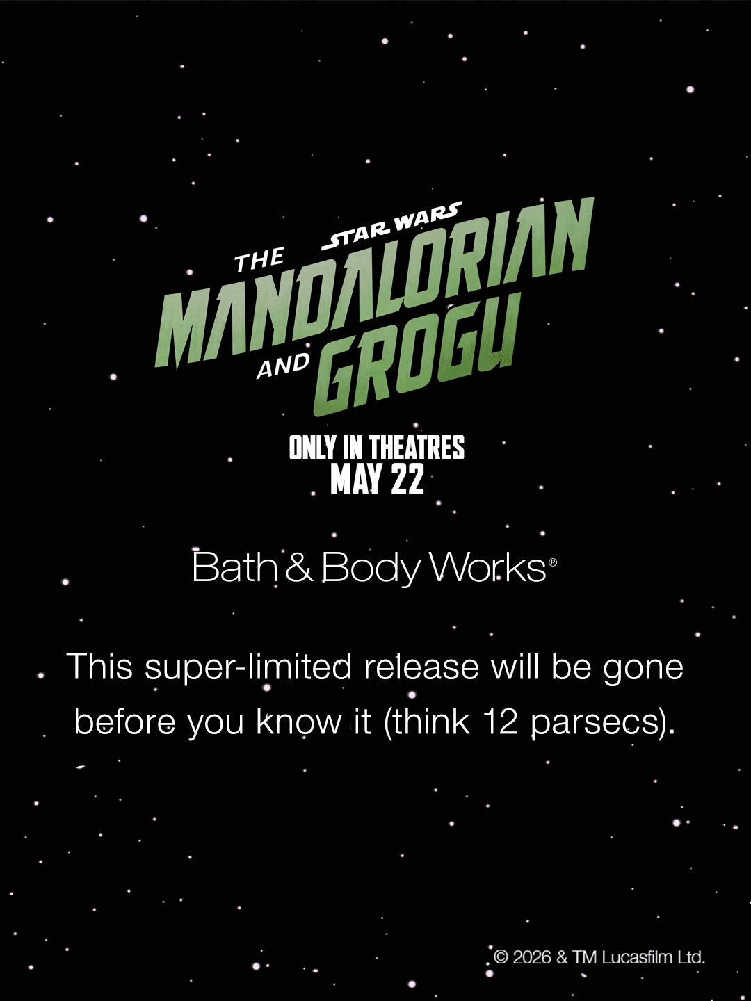 Star Wars The Mandalorian and Grogu Only in theaters May 22 Bath & Body Works This super-limited release will be gone before you know it (think 12 parsecs).