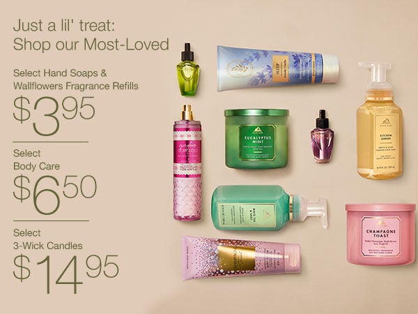 $6.50 Select Body Care. Today, Online Only!
Just a lil' treat: Shop our Most-Loved. $3.95 Select Hand Soaps & Wallflowers Fragrance Refills. $6.50 Select Body Care. $14.95 Select 3-Wick Candles.