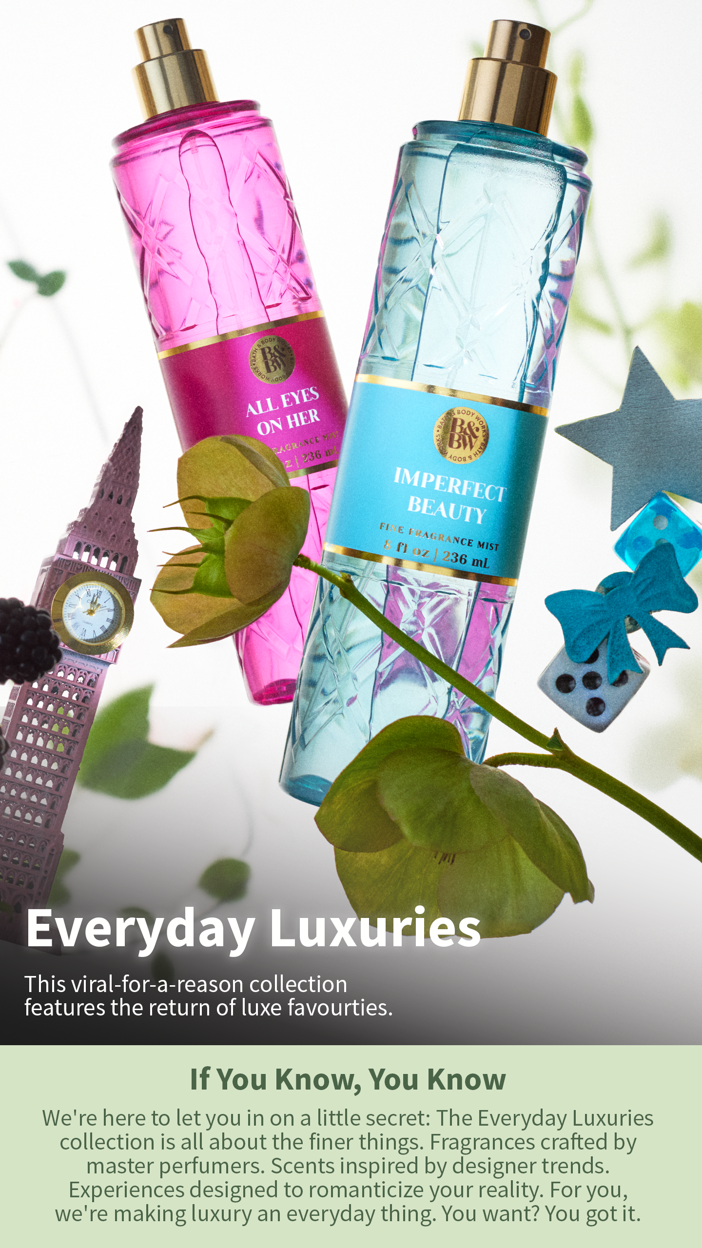 Everyday Luxuries. This viral-for-a-reason collection features the return of luxe favourites. If You Know, You KNow. We're here to letyou in a on little secret: The Everyday Luxuries collection is all about the finer things. Fragrances crafted by master perfumers. Scents inspired by designer trends. Experiences designed to romanticize your reality. For you, we're making luxury an everyday thing.