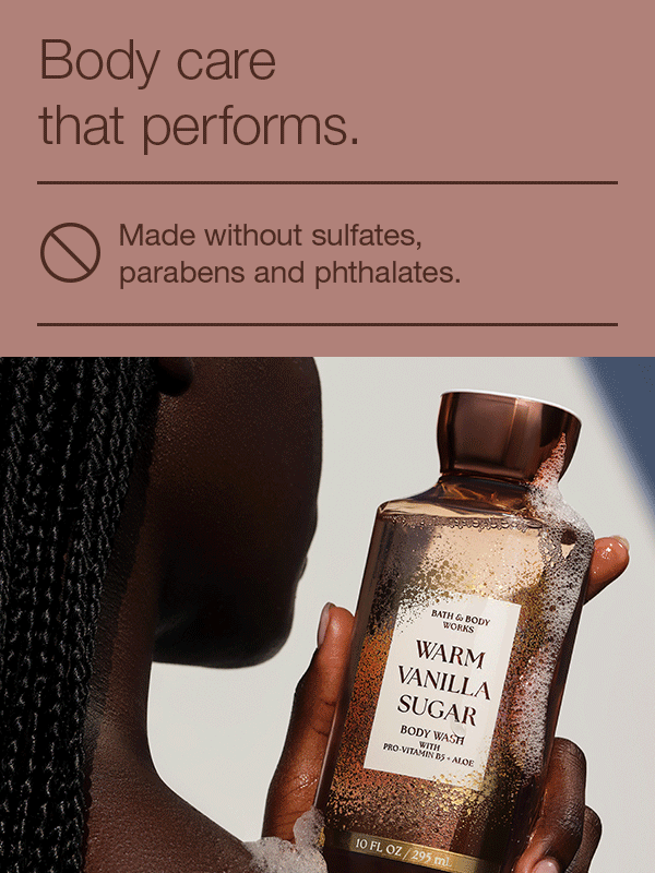 Body care that performs. Made without sulfates, parabens and phthalates. Dermatologist approved (based on review of independent testing by board-certified dermatologist. Outstanding performance from moisturization to fragrance experience.