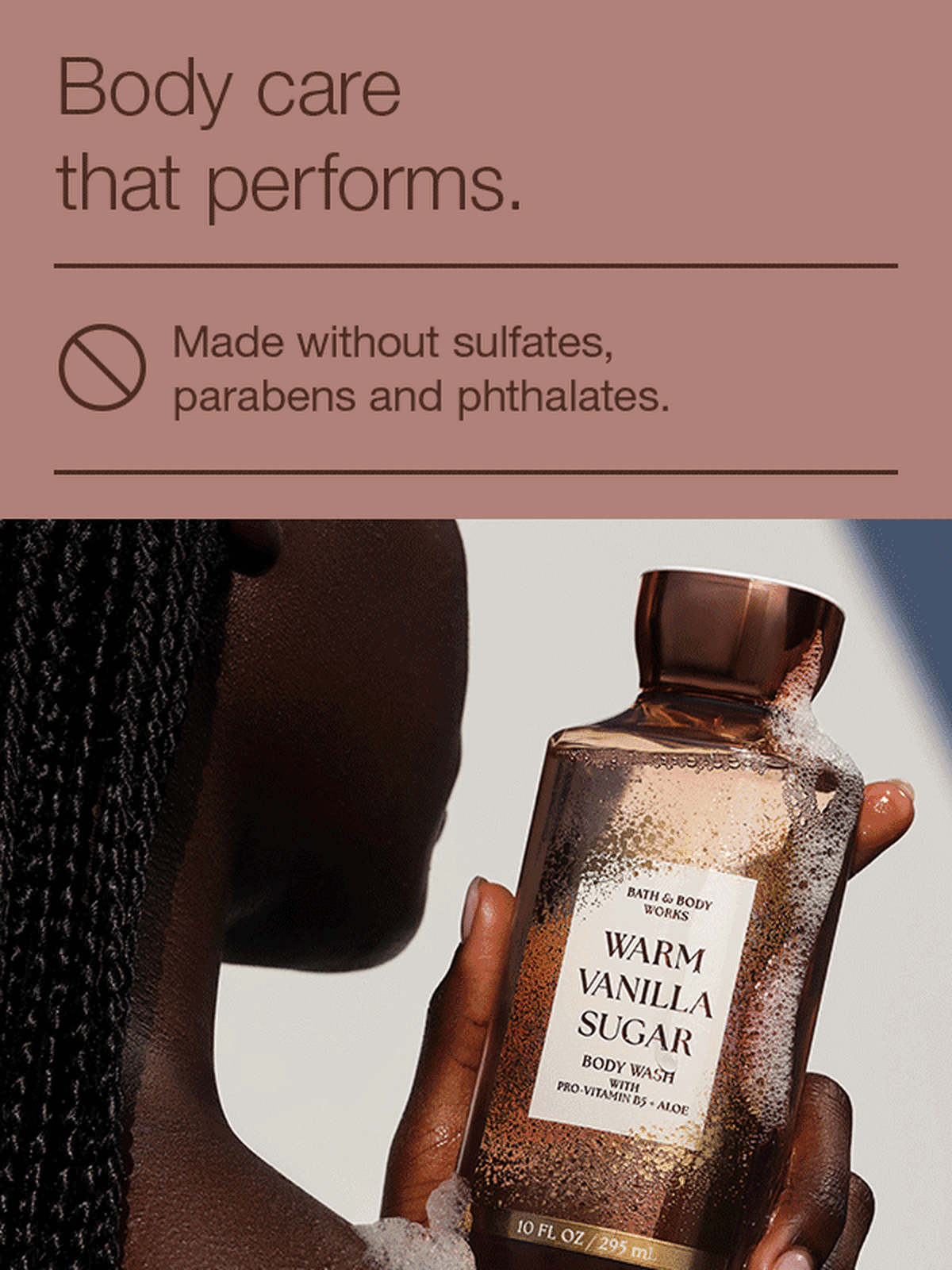 Body care that performs. Made without sulfates, parabens and phthalates. Dermatologist approved (based on review of independent testing by board-certified dermatologist. Outstanding performance from moisturization to fragrance experience.