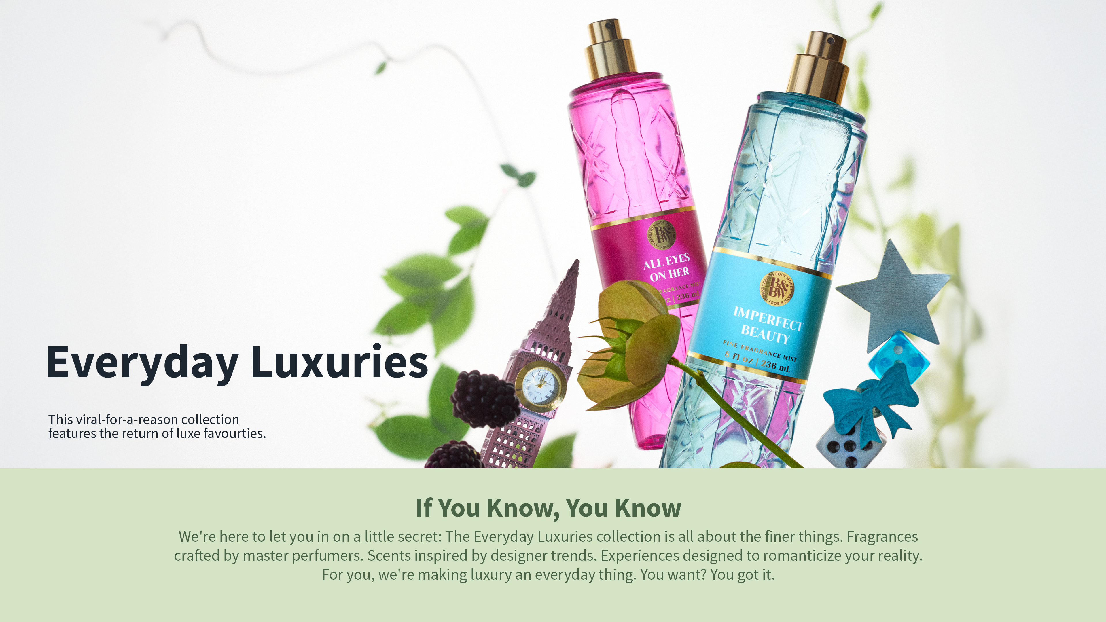 Everyday Luxuries. This viral-for-a-reason collection features the return of luxe favourites. If You Know, You KNow. We're here to letyou in a on little secret: The Everyday Luxuries collection is all about the finer things. Fragrances crafted by master perfumers. Scents inspired by designer trends. Experiences designed to romanticize your reality. For you, we're making luxury an everyday thing.