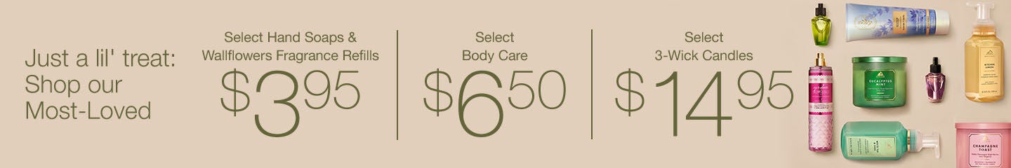 $6.50 Select Body Care. Today, Online Only!
Just a lil' treat: Shop our Most-Loved. $3.95 Select Hand Soaps & Wallflowers Fragrance Refills. $6.50 Select Body Care. $14.95 Select 3-Wick Candles.