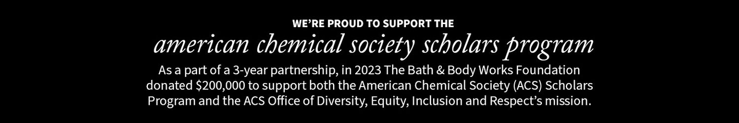We're proud to support the American Chemical Society Scholars Program. As a part of a 3-year partnership, in 2023 The Bath & Body Works Foundation donated $200,000 to support both the American Chemical Society (ACS) Scholars Program and the ACS Office of Diversity, Equity, Inclusion and Repect's mission.