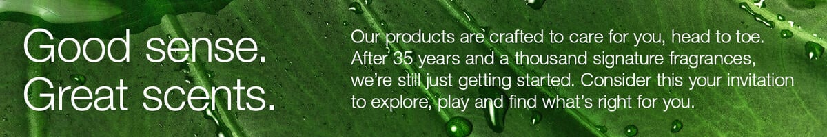 Good sense. Great scents. Our products are crafted to care for you, head to toe. After 35 years and a thousand signature fragrances, we're still just getting started. Consider this your invitation to explore, play and find what's right for you.